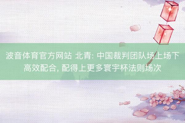 波音体育官方网站 北青: 中国裁判团队场上场下高效配合, 配得上更多寰宇杯法则场次